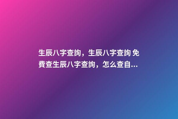 生辰八字查詢，生辰八字查詢 免費查生辰八字查詢，怎么查自己的生辰八字